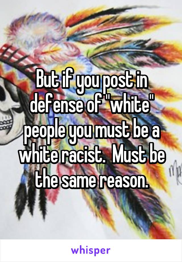 But if you post in defense of "white" people you must be a white racist.  Must be the same reason.