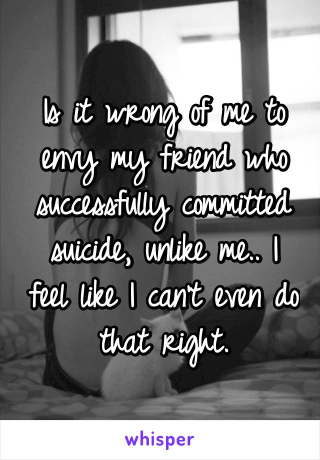 Is it wrong of me to envy my friend who successfully committed suicide, unlike me.. I feel like I can't even do that right.