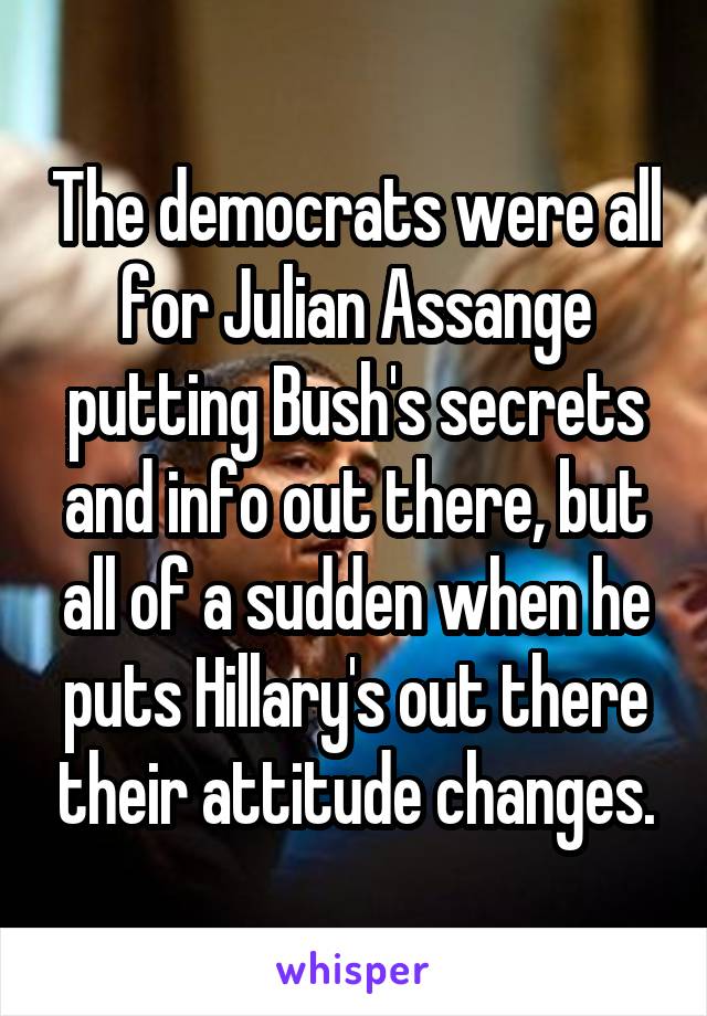 The democrats were all for Julian Assange putting Bush's secrets and info out there, but all of a sudden when he puts Hillary's out there their attitude changes.