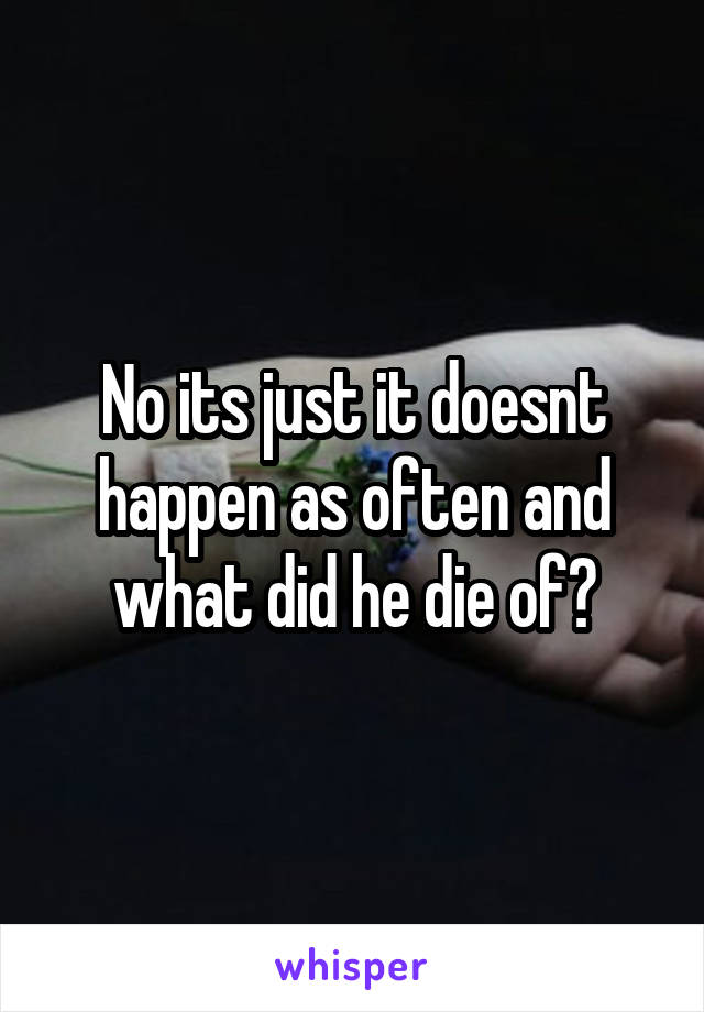 No its just it doesnt happen as often and what did he die of?