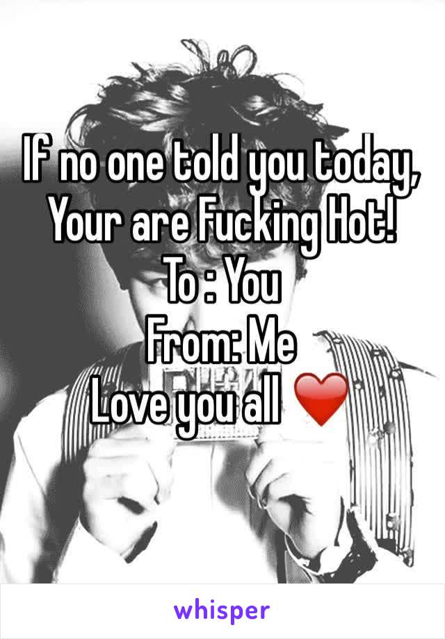 If no one told you today, Your are Fucking Hot!
To : You
From: Me 
Love you all ❤️