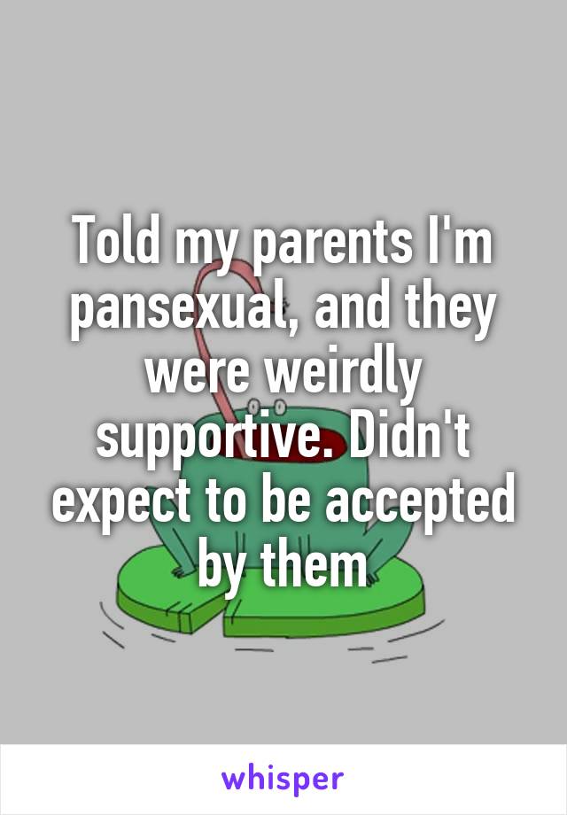Told my parents I'm pansexual, and they were weirdly supportive. Didn't expect to be accepted by them