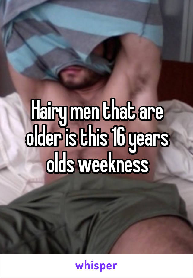 Hairy men that are older is this 16 years olds weekness