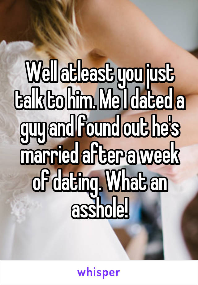 Well atleast you just talk to him. Me I dated a guy and found out he's married after a week of dating. What an asshole!