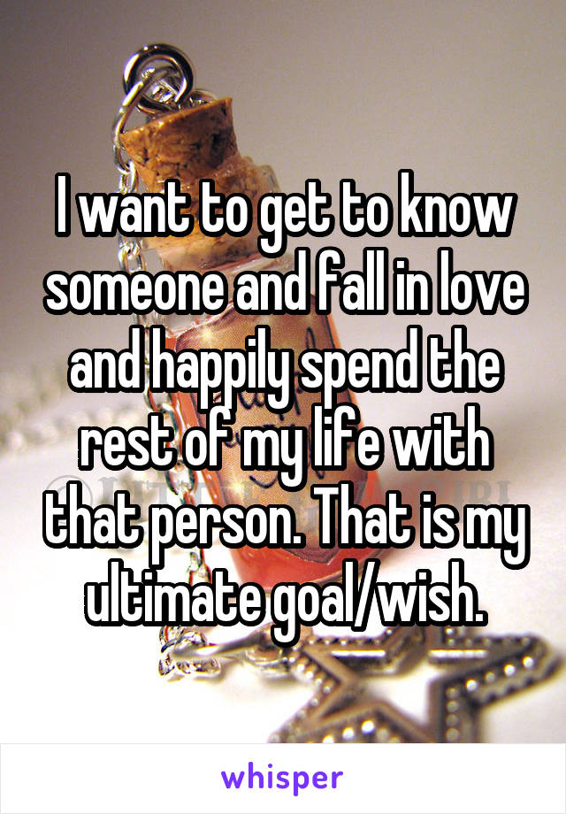 I want to get to know someone and fall in love and happily spend the rest of my life with that person. That is my ultimate goal/wish.