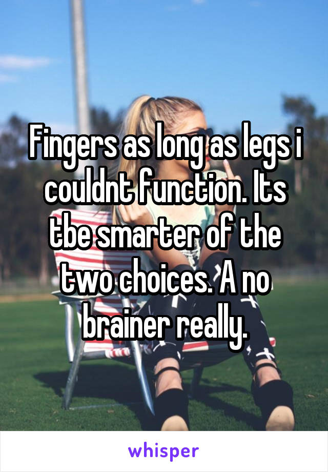 Fingers as long as legs i couldnt function. Its tbe smarter of the two choices. A no brainer really.