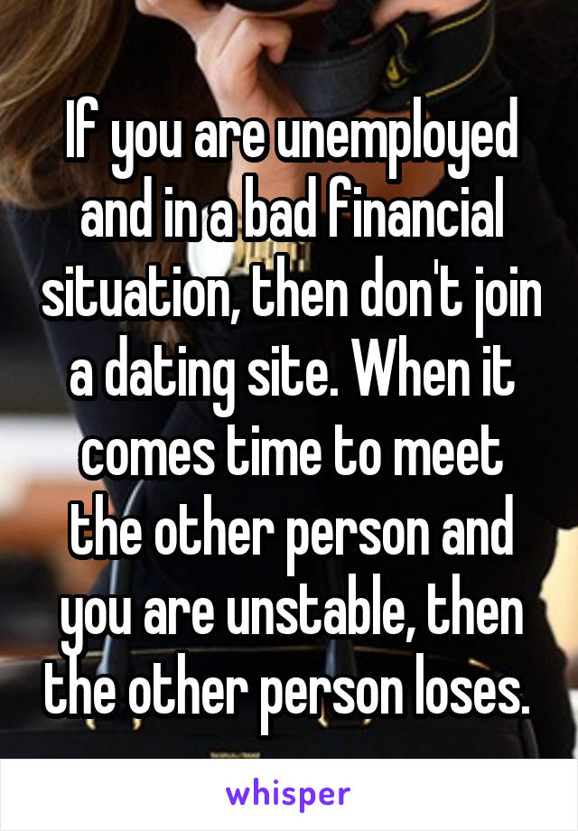 If you are unemployed and in a bad financial situation, then don't join a dating site. When it comes time to meet the other person and you are unstable, then the other person loses. 