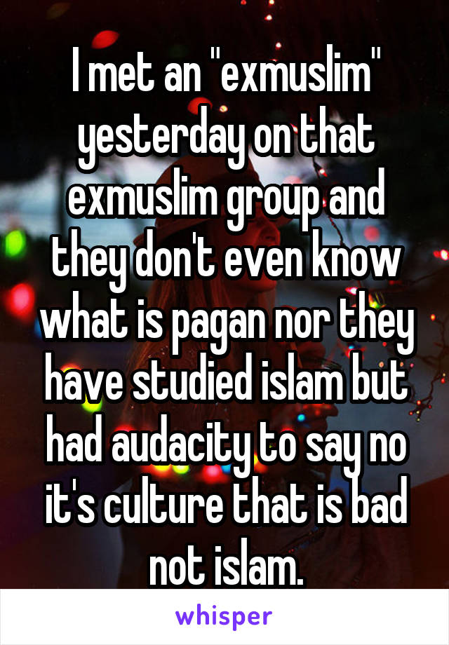 I met an "exmuslim" yesterday on that exmuslim group and they don't even know what is pagan nor they have studied islam but had audacity to say no it's culture that is bad not islam.