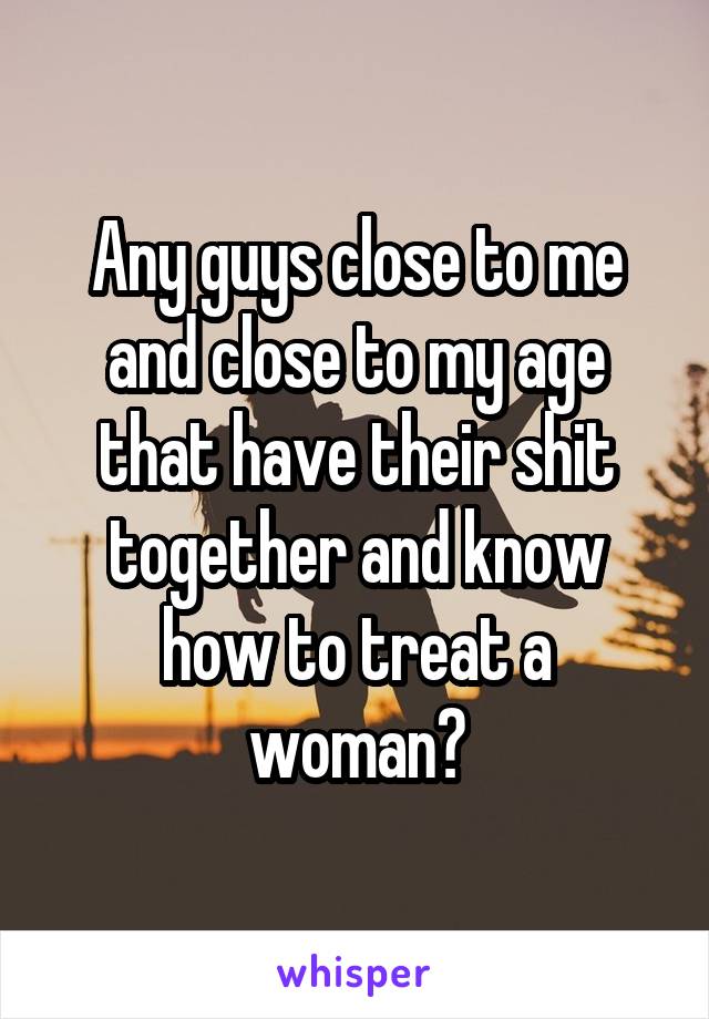 Any guys close to me and close to my age that have their shit together and know how to treat a woman?