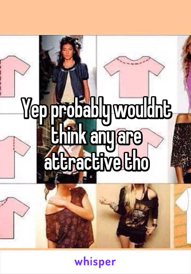 Yep probably wouldnt think any are attractive tho