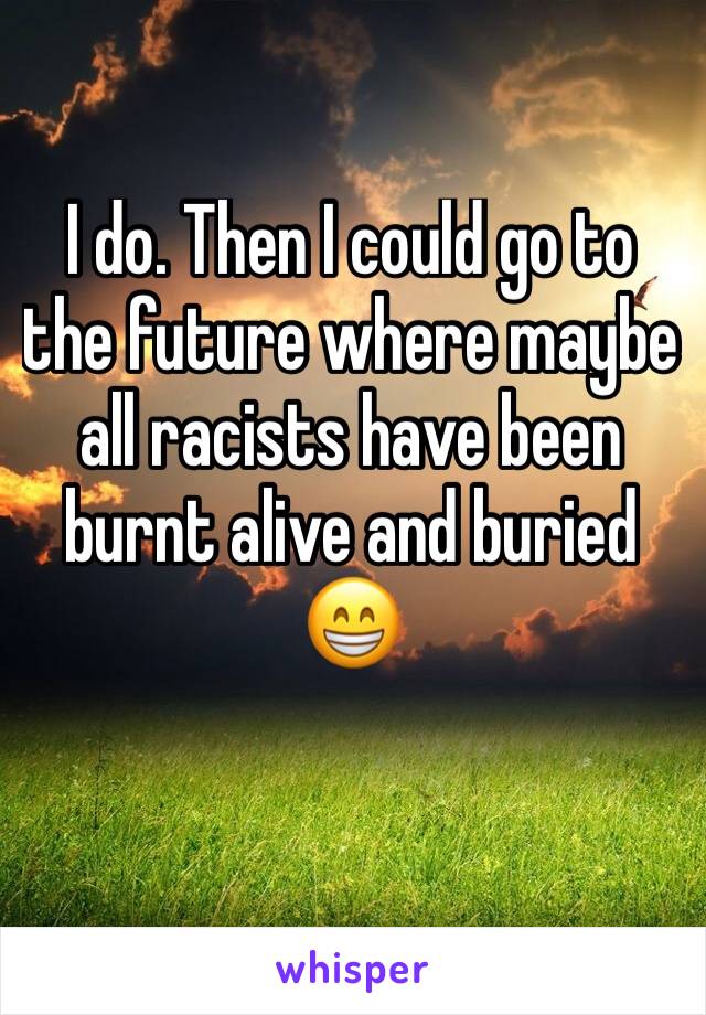 I do. Then I could go to the future where maybe all racists have been burnt alive and buried 😁