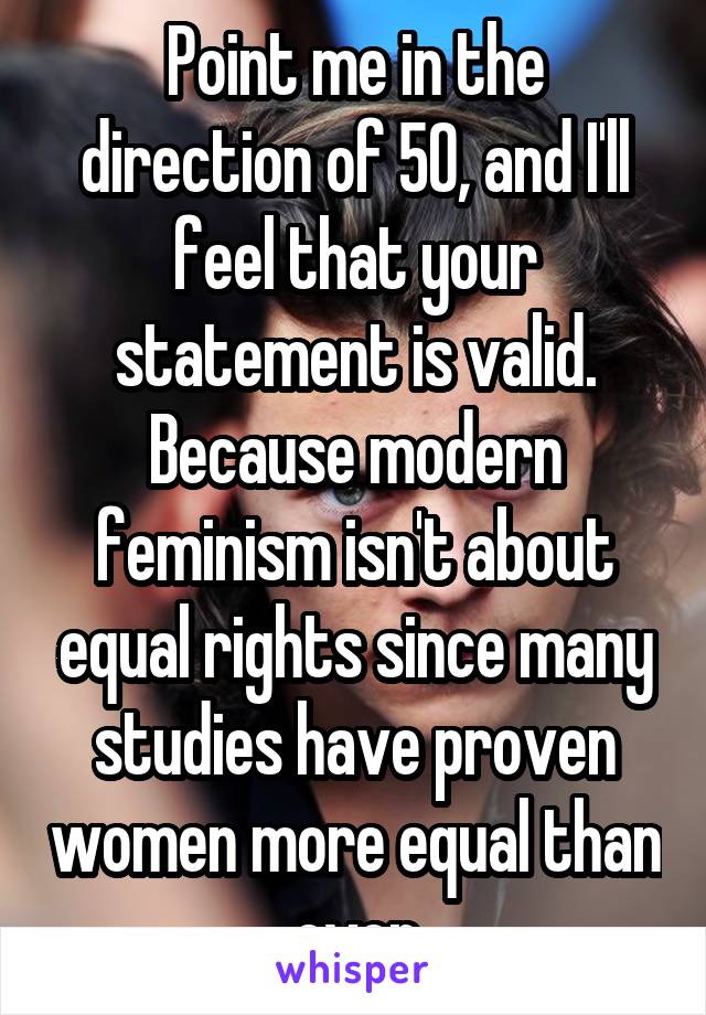 Point me in the direction of 50, and I'll feel that your statement is valid. Because modern feminism isn't about equal rights since many studies have proven women more equal than ever