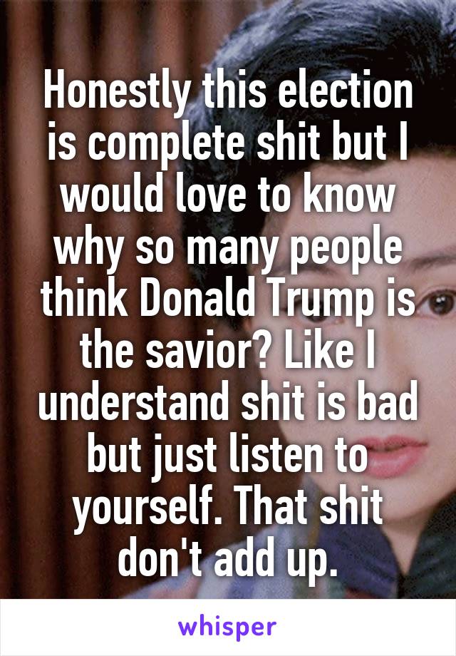 Honestly this election is complete shit but I would love to know why so many people think Donald Trump is the savior? Like I understand shit is bad but just listen to yourself. That shit don't add up.