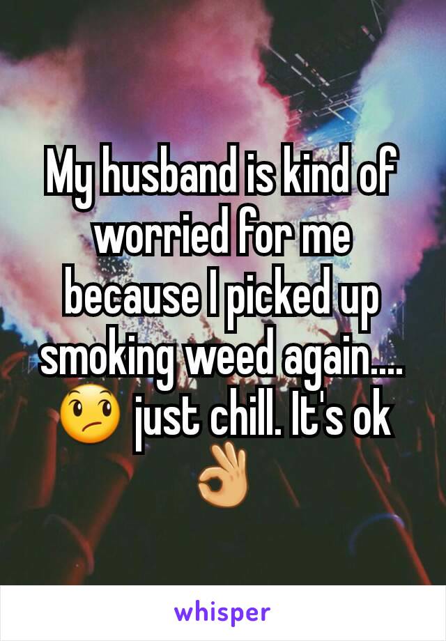 My husband is kind of worried for me because I picked up smoking weed again....😞 just chill. It's ok👌