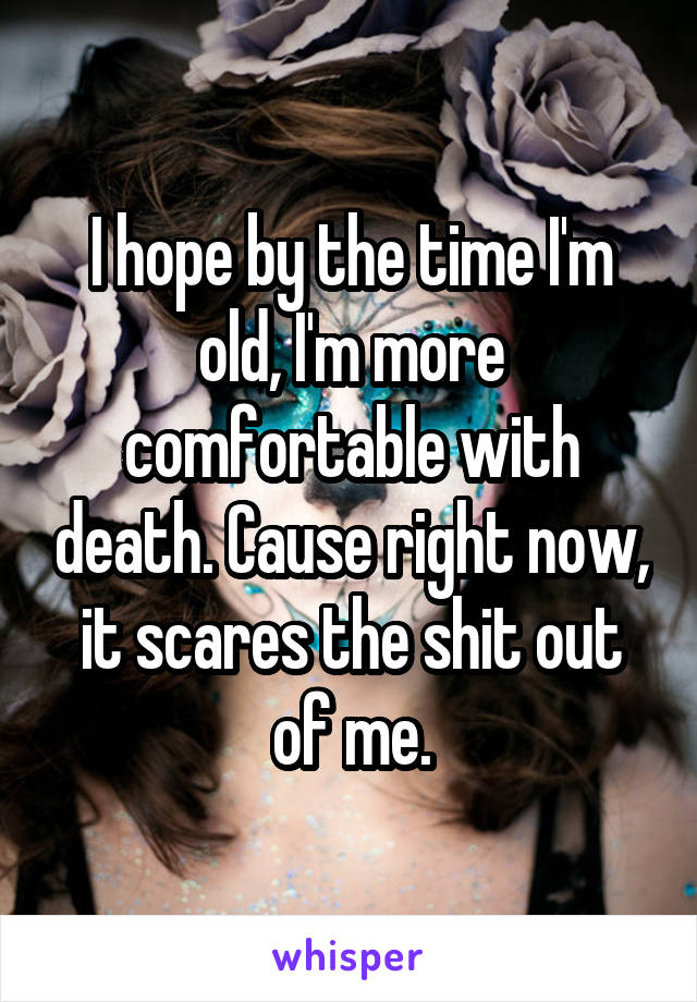 I hope by the time I'm old, I'm more comfortable with death. Cause right now, it scares the shit out of me.