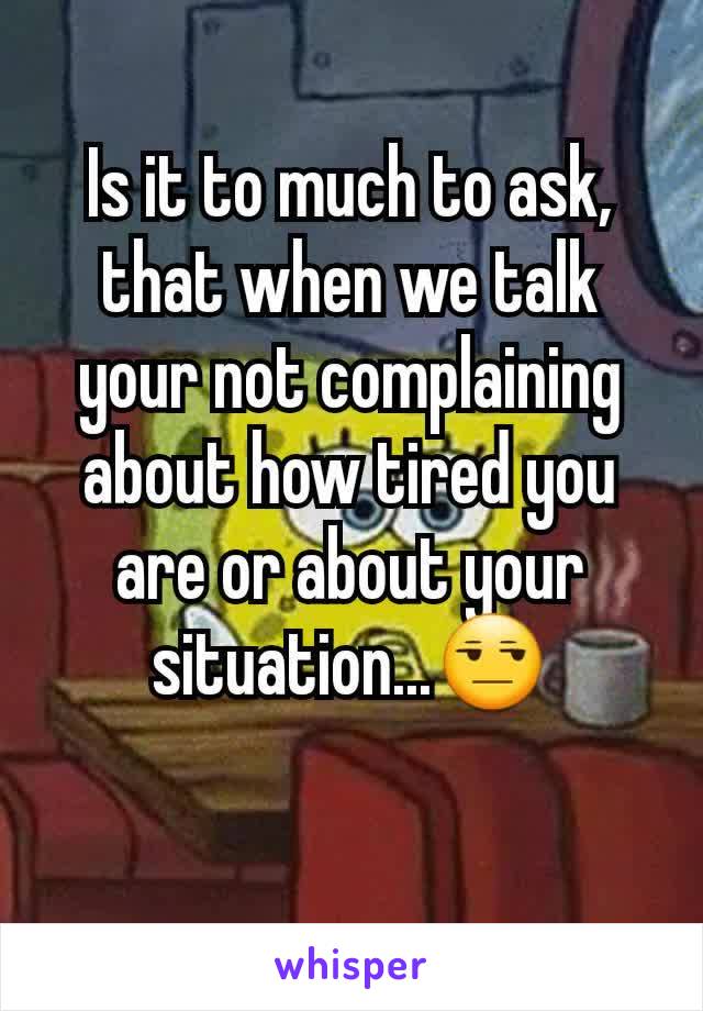 Is it to much to ask, that when we talk your not complaining about how tired you are or about your situation...😒
