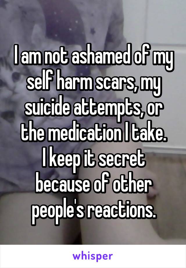I am not ashamed of my self harm scars, my suicide attempts, or the medication I take.
I keep it secret because of other people's reactions.
