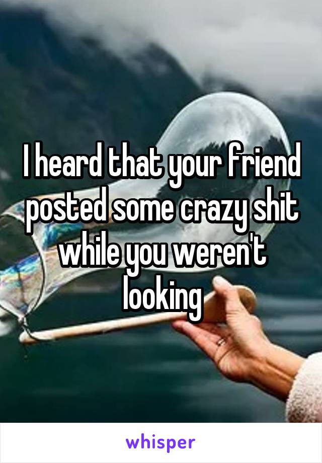 I heard that your friend posted some crazy shit while you weren't looking