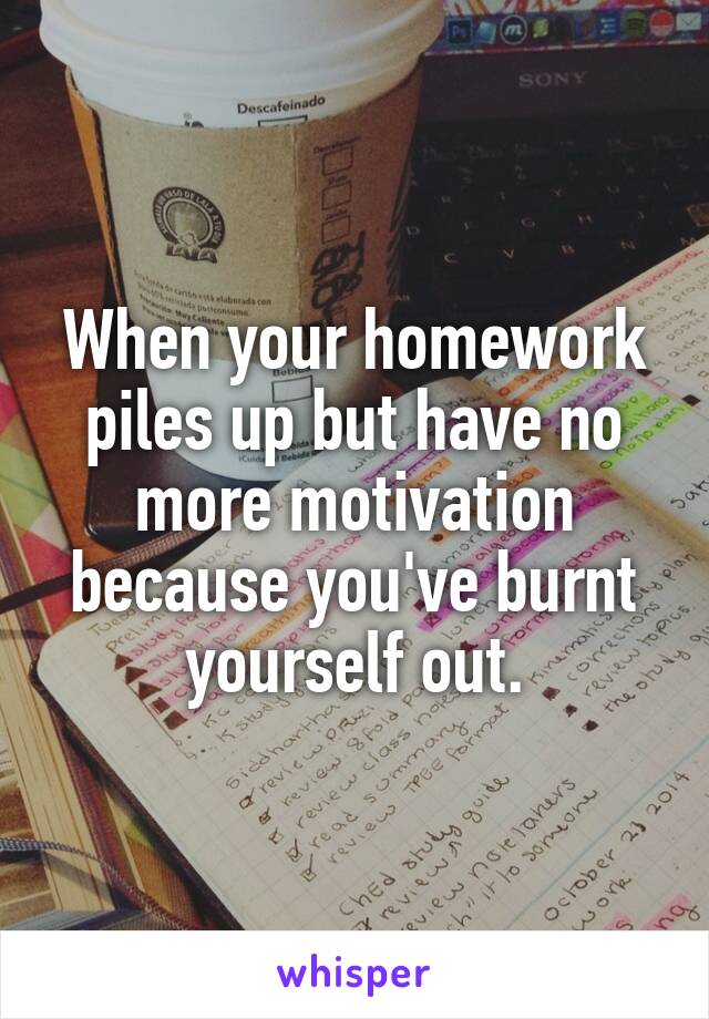 When your homework piles up but have no more motivation because you've burnt yourself out.