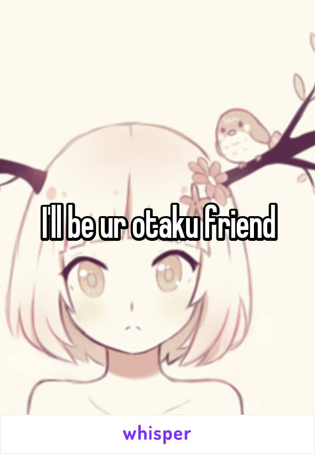 I'll be ur otaku friend