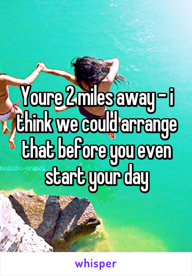 Youre 2 miles away - i think we could arrange that before you even start your day