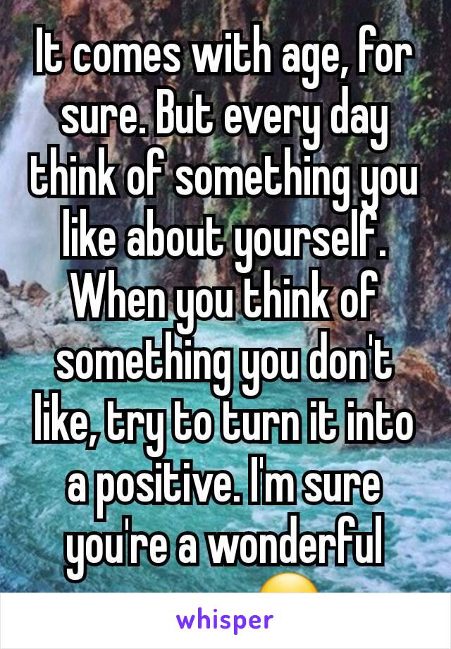 It comes with age, for sure. But every day think of something you like about yourself. When you think of something you don't like, try to turn it into a positive. I'm sure you're a wonderful person 🙂