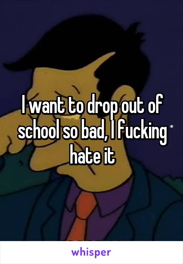 I want to drop out of school so bad, I fucking hate it