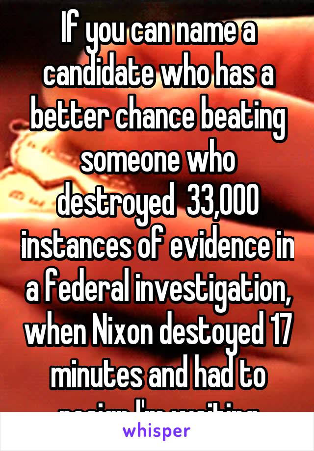 If you can name a candidate who has a better chance beating someone who destroyed  33,000 instances of evidence in a federal investigation, when Nixon destoyed 17 minutes and had to resign I'm waiting