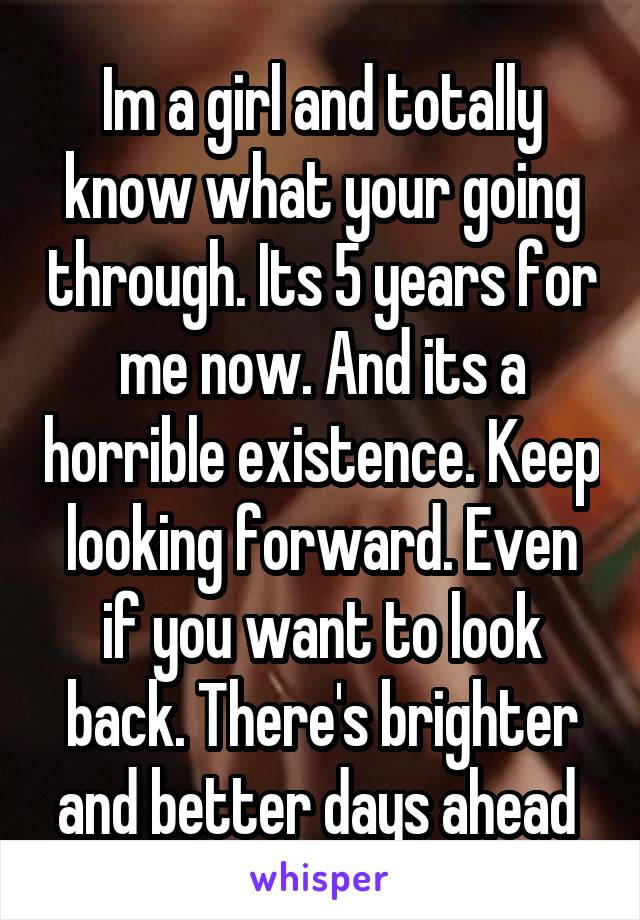 Im a girl and totally know what your going through. Its 5 years for me now. And its a horrible existence. Keep looking forward. Even if you want to look back. There's brighter and better days ahead 