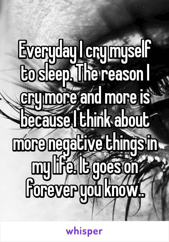 Everyday I cry myself to sleep. The reason I cry more and more is because I think about more negative things in my life. It goes on forever you know..