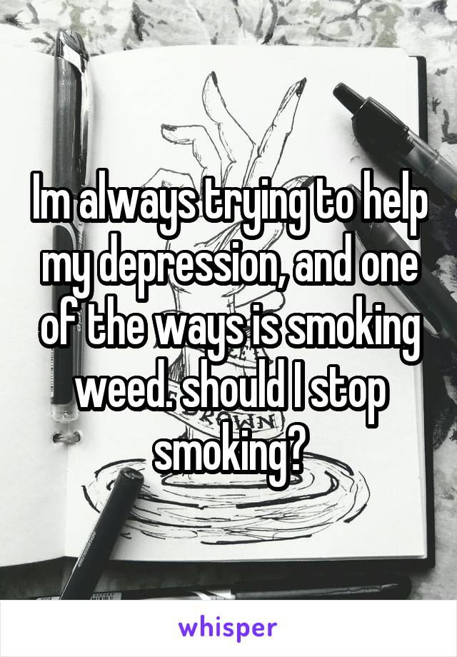 Im always trying to help my depression, and one of the ways is smoking weed. should I stop smoking?