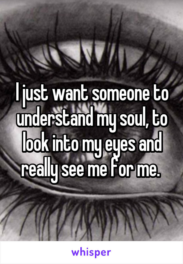 I just want someone to understand my soul, to look into my eyes and really see me for me. 