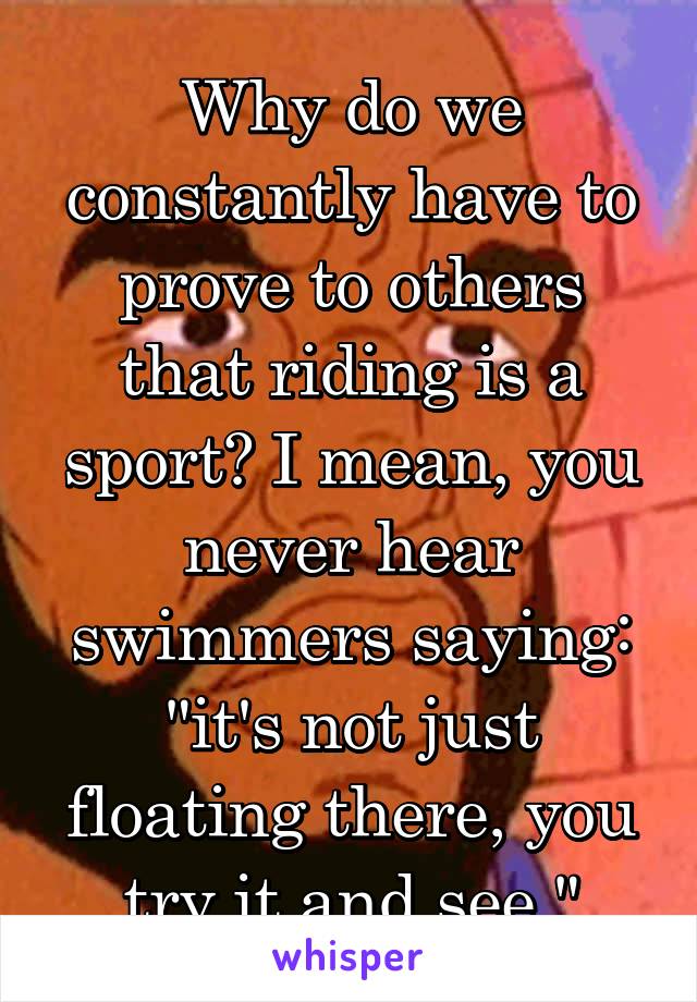 Why do we constantly have to prove to others that riding is a sport? I mean, you never hear swimmers saying: "it's not just floating there, you try it and see."