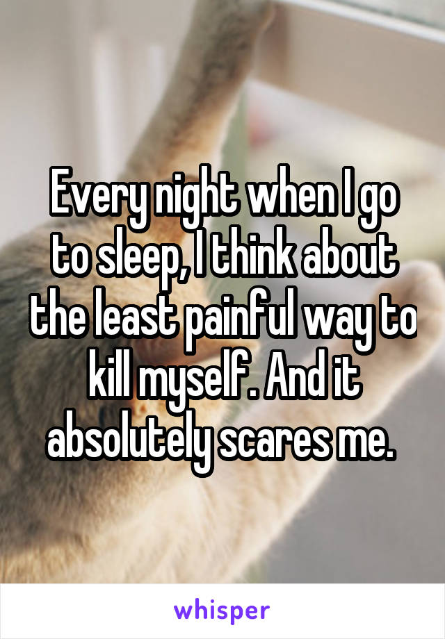 Every night when I go to sleep, I think about the least painful way to kill myself. And it absolutely scares me. 