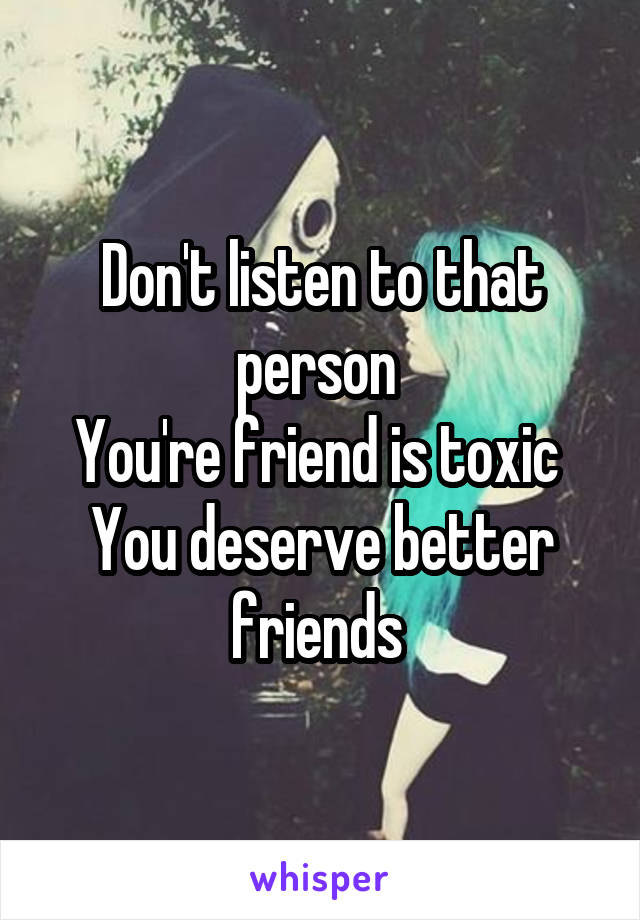 Don't listen to that person 
You're friend is toxic 
You deserve better friends 