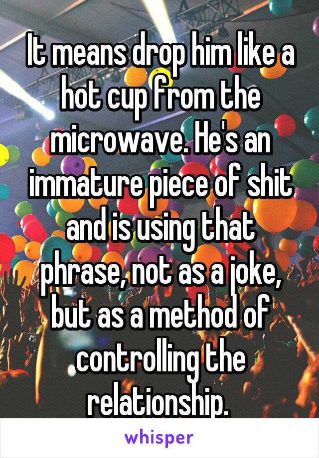 It means drop him like a hot cup from the microwave. He's an immature piece of shit and is using that phrase, not as a joke, but as a method of controlling the relationship. 