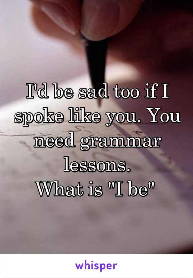 I'd be sad too if I spoke like you. You need grammar lessons.
What is "I be" 