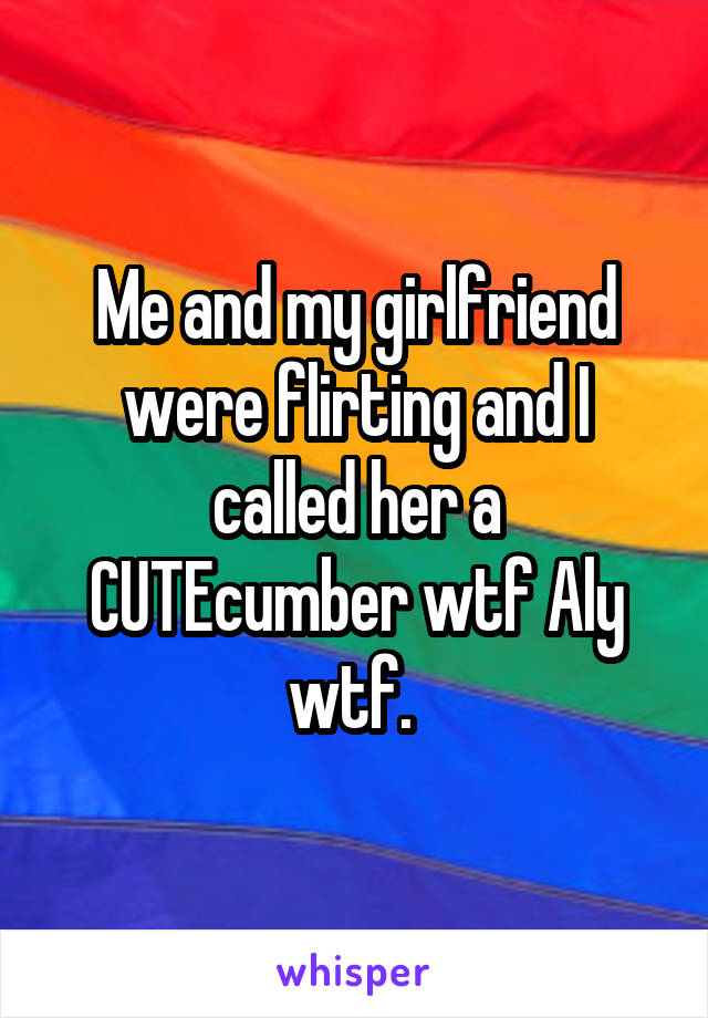 Me and my girlfriend were flirting and I called her a CUTEcumber wtf Aly wtf. 