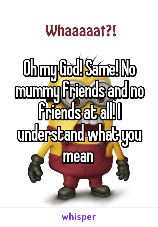 Oh my God! Same! No mummy friends and no friends at all! I understand what you mean 