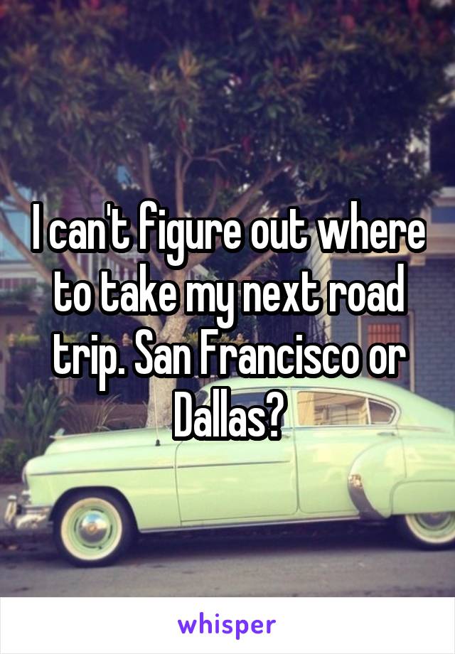 I can't figure out where to take my next road trip. San Francisco or Dallas?