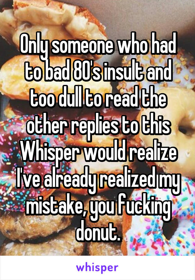 Only someone who had to bad 80's insult and too dull to read the other replies to this Whisper would realize I've already realized my mistake, you fucking donut.