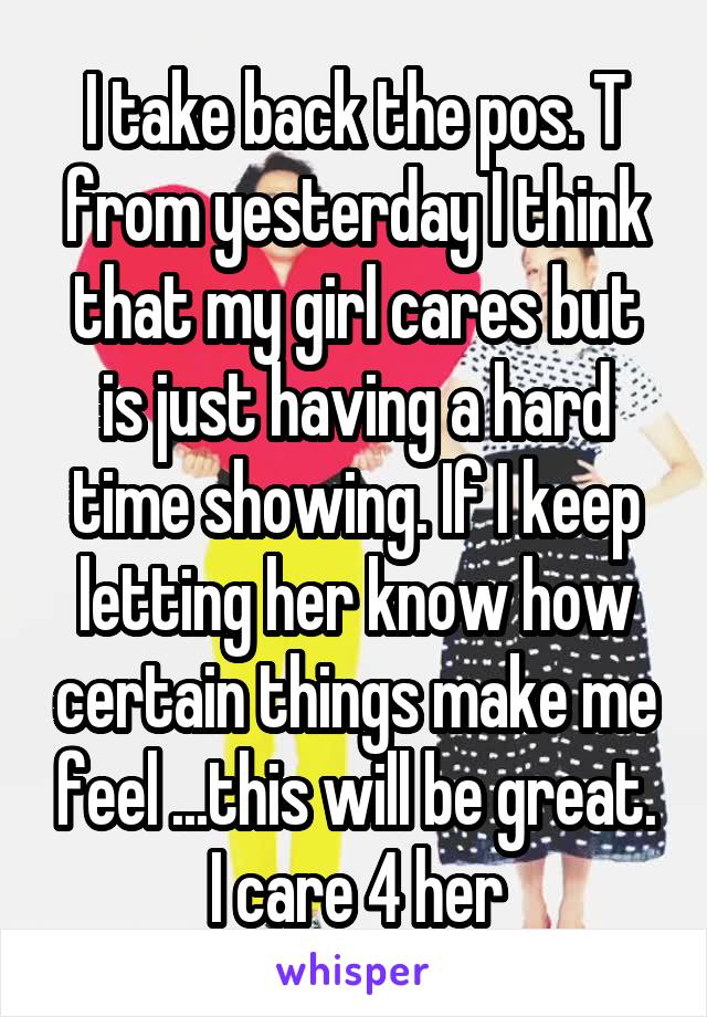 I take back the pos. T from yesterday I think that my girl cares but is just having a hard time showing. If I keep letting her know how certain things make me feel ...this will be great. I care 4 her