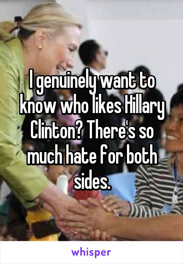 I genuinely want to know who likes Hillary Clinton? There's so much hate for both sides.