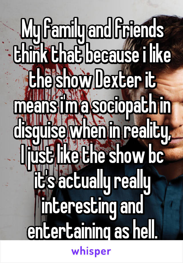 My family and friends think that because i like the show Dexter it means i'm a sociopath in disguise when in reality, I just like the show bc it's actually really interesting and entertaining as hell.