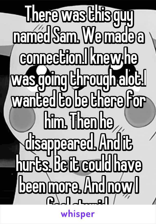 There was this guy named Sam. We made a connection.I knew he was going through alot.I wanted to be there for him. Then he disappeared. And it hurts. Bc it could have been more. And now I feel stupid.