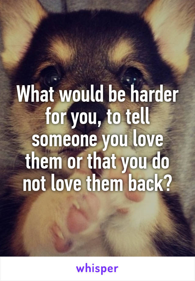 What would be harder for you, to tell someone you love them or that you do not love them back?