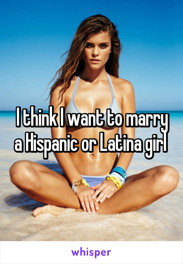 I think I want to marry a Hispanic or Latina girl 