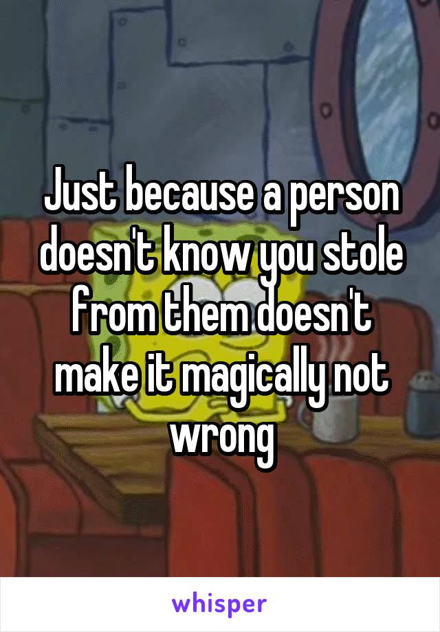 Just because a person doesn't know you stole from them doesn't make it magically not wrong