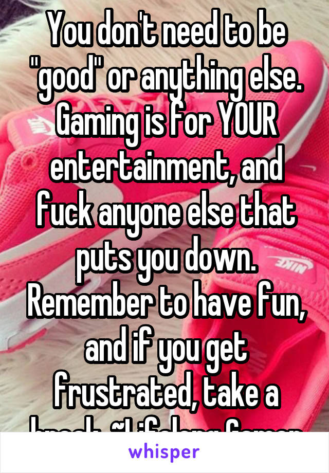 You don't need to be "good" or anything else. Gaming is for YOUR entertainment, and fuck anyone else that puts you down. Remember to have fun, and if you get frustrated, take a break. ~Lifelong Gamer