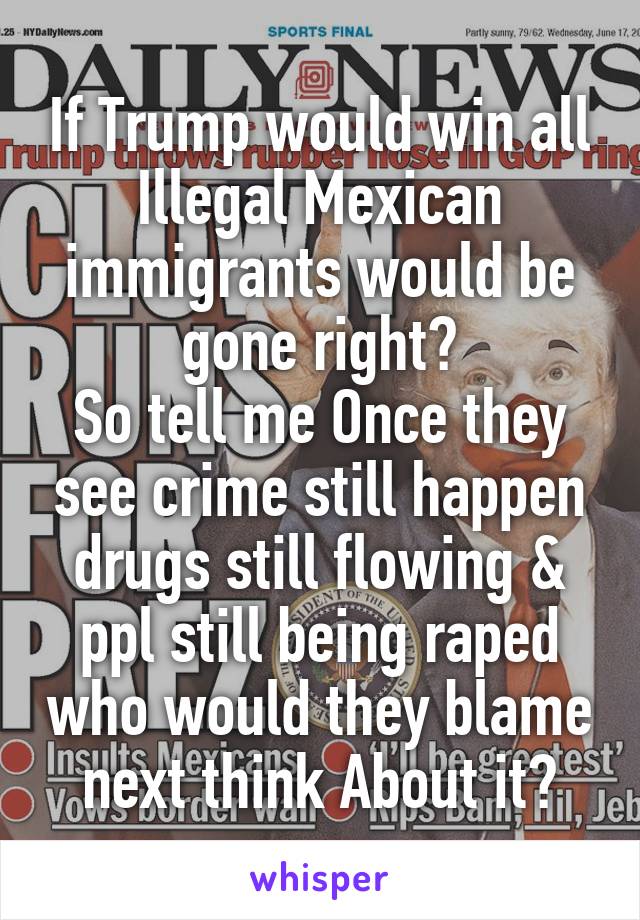 If Trump would win all Illegal Mexican immigrants would be gone right?
So tell me Once they see crime still happen drugs still flowing & ppl still being raped who would they blame next think About it?